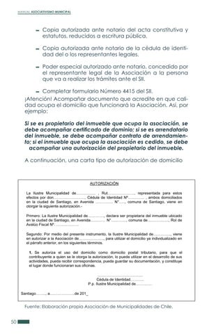 MANUAL ASOCIATIVISMO MUNICIPAL
50
Fuente: Elaboración propia Asociación de Municipalidades de Chile.
¡Atención! Acompañar documento que acredite en que cali-
dad ocupa el domicilio que funcionará la Asociación. Así, por
ejemplo:
Si se es propietario del inmueble que ocupa la asociación, se
debe acompañar certificado de dominio; si se es arrendatario
del inmueble, se debe acompañar contrato de arrendamien-
to; si el inmueble que ocupa la asociación es cedido, se debe
acompañar una autorización del propietario del inmueble.
A continuación, una carta tipo de autorización de domicilio
Copia autorizada ante notario del acta constitutiva y
estatutos, reducidos a escritura pública.
Copia autorizada ante notario de la cédula de identi-
dad del o los representantes legales.
Poder especial autorizado ante notario, concedido por
el representante legal de la Asociación a la persona
que va a realizar los trámites ante el SII.
Completar formulario Número 4415 del SII.
 