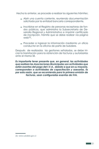 51
Después de realizadas las gestiones señaladas, se debe ini-
ciar la tramitación para la obtención de facturas y autorizarlas
ante el mismo SII.
Es importante tener presente que, en general, las actividades
que realizan las Asociaciones Municipales son actividades que
están exentas del pago del I.V.A., debido a que en su mayoría,
corresponden a actividades de capacitación y asesorías. Es
por esta razón, que se recomienda para la primera emisión de
facturas, sean configuradas exentas de IVA.
(5) www.subdere.gov.cl
Hecho lo anterior, se procede a realizar los siguientes trámites:
Abrir una cuenta corriente, reuniendo documentación
solicitada por la entidad bancaria correspondiente.
Inscribirse en el Registro de personas receptoras de fon-
dos públicos, que administra la Subsecretaría de De-
sarrollo Regional y Administrativo e imprimir certificado
de inscripción, trámite que se debe realizar vía página
web(5).
Proceder a ingresar la información mediante un oficio
conductor en la oficina de parte de Subdere.
 