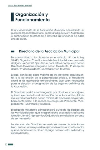 MANUAL ASOCIATIVISMO MUNICIPAL
52
El funcionamiento de la Asociación Municipal considera los si-
guientes órganos: Directorio, Secretario Ejecutivo y Asambleas.
A continuación se procede a describir las funciones de cada
uno de estas.
	 Directorio de la Asociación Municipal
En conformidad a lo dispuesto en el artículo 141 de la Ley
18.695, Orgánica Constitucional de Municipalidades, procede
designar un Comité Ejecutivo el cual estará compuesto por un
Directorio Provisorio, integrado por un Presidente, 1° Vicepresi-
dente, 2° Vicepresidente, Secretario y un Tesorero.
Luego, dentro del plazo máximo de 90 (noventa) días siguien-
tes a la obtención de la personalidad jurídica, el Presidente
citará a las asambleas extraordinarias que sean necesarias
para la elección o designación de los órganos definitivos de
la Asociación.
El Directorio podrá estar integrado por alcaldes y concejales,
quienes ejercerán la administración de la Asociación. Asimis-
mo, estará constituido por un mínimo de cinco miembros y de-
berá contemplar, a lo menos, los cargos de Presidente, Vice-
presidente, Secretario y Tesorero.
El cargo de Presidente corresponderá a uno de los alcaldes de
las Municipalidades que integran dicha asociación; así como
también, tendrá representación judicial y extrajudicial en caso
de ser necesario.
La elección de Directorio se realizará dentro de una Asam-
blea, en la cual solo pueden ejercer derecho a voto los socios
que se encuentren al día en el pago de las cuotas ordinarias y
extraordinarias.
Organización y
Funcionamiento
 