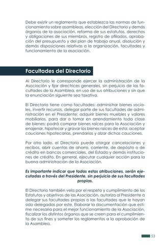 53
Debe existir un reglamento que establezca las normas de fun-
cionamiento sobre asambleas, elección del Directorio y demás
órganos de la asociación, reforma de sus estatutos, derechos
y obligaciones de sus miembros, registro de afiliados, aproba-
ción del presupuesto y del plan de trabajo anual, disolución y
demás disposiciones relativas a la organización, facultades y
funcionamiento de la asociación.
Facultades del Directorio
Al Directorio le corresponde ejercer la administración de la
Asociación y fijar directrices generales, sin perjuicio de las fa-
cultades de la Asamblea, en uso de sus atribuciones y sin que
la enunciación siguiente sea taxativa.
El Directorio tiene como facultades: administrar bienes socia-
les, invertir recursos, delegar parte de sus facultades de admi-
nistración en el Presidente; adquirir bienes muebles y valores
mobiliarios, para dar o tomar en arrendamiento toda clase
de bienes; podrá comprar bienes raíces para la Asociación y
enajenar, hipotecar y gravar los bienes raíces de esta; aceptar
cauciones hipotecarias, prendarias y alzar dichas cauciones.
Por otro lado, el Directorio puede otorgar cancelaciones y
recibos, abrir cuentas de ahorro, corriente, de depósito o de
crédito en bancos comerciales, del Estado y demás institucio-
nes de crédito. En general, ejecutar cualquier acción para la
buena administración de la Asociación.
Es importante indicar que todas estas atribuciones, serán eje-
cutadas a través del Presidente, sin perjuicio de sus facultades
propias.
El Directorio también vela por el respeto y cumplimiento de los
Estatutos y objetivos de las Asociación, autoriza al Presidente a
delegar sus facultades propias o las facultades que le hayan
sido delegadas por este. Elaborar la documentación que esti-
me necesaria para el mejor funcionamiento de la Asociación,
fiscalizar los distintos órganos que se creen para el cumplimien-
to de sus fines y someter los reglamentos a la aprobación de
la Asamblea.
 