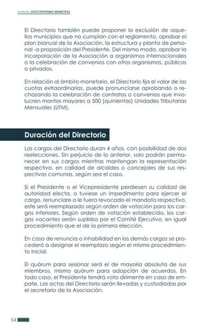 MANUAL ASOCIATIVISMO MUNICIPAL
54
El Directorio también puede proponer la exclusión de aque-
llos municipios que no cumplan con el reglamento, aprobar el
plan bianual de la Asociación, la estructura y planta de perso-
nal -a proposición del Presidente. Del mismo modo, aprobar la
incorporación de la Asociación a organismos internacionales
o la celebración de convenios con otros organismos, públicos
o privados.
En relación al ámbito monetario, el Directorio fija el valor de las
cuotas extraordinarias, puede pronunciarse aprobando o re-
chazando la celebración de contratos o convenios que invo-
lucren montos mayores a 500 (quinientas) Unidades Tributarias
Mensuales (UTM).
Duración del Directorio
Los cargos del Directorio duran 4 años, con posibilidad de dos
reelecciones. Sin perjuicio de lo anterior, solo podrán perma-
necer en sus cargos mientras mantengan la representación
respectiva, en calidad de alcaldes o concejales de sus res-
pectivas comunas, según sea el caso.
Si el Presidente o el Vicepresidente perdiesen su calidad de
autoridad electa, o tuviese un impedimento para ejercer el
cargo, renunciare o le fuera revocado el mandato respectivo,
este será reemplazado según orden de votación para los car-
gos inferiores. Según orden de votación establecido, los car-
gos vacantes serán suplidos por el Comité Ejecutivo, en igual
procedimiento que el de la primera elección.
En caso de renuncia o inhabilidad en los demás cargos se pro-
cederá a designar el reemplazo según el mismo procedimien-
to inicial.
El quórum para sesionar será el de mayoría absoluta de sus
miembros, mismo quórum para adopción de acuerdos. En
todo caso, el Presidente tendrá voto dirimente en caso de em-
pate. Las actas del Directorio serán llevadas y custodiadas por
el secretario de la Asociación.
 