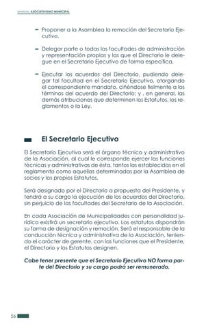MANUAL ASOCIATIVISMO MUNICIPAL
56
	 El Secretario Ejecutivo
El Secretario Ejecutivo será el órgano técnico y administrativo
de la Asociación, al cual le corresponde ejercer las funciones
técnicas y administrativas de ésta, tantos las establecidas en el
reglamento como aquellas determinadas por la Asamblea de
socios y los propios Estatutos.
Será designado por el Directorio a propuesta del Presidente, y
tendrá a su cargo la ejecución de los acuerdos del Directorio,
sin perjuicio de las facultades del Secretario de la Asociación.
En cada Asociación de Municipalidades con personalidad ju-
rídica existirá un secretario ejecutivo. Los estatutos dispondrán
su forma de designación y remoción. Será el responsable de la
conducción técnica y administrativa de la Asociación, tenien-
do el carácter de gerente, con las funciones que el Presidente,
el Directorio y los Estatutos designen.
Cabe tener presente que el Secretario Ejecutivo NO forma par-
te del Directorio y su cargo podrá ser remunerado.
Proponer a la Asamblea la remoción del Secretario Eje-
cutivo.
Delegar parte o todas las facultades de administración
y representación propias y las que el Directorio le dele-
gue en el Secretario Ejecutivo de forma específica.
Ejecutar los acuerdos del Directorio, pudiendo dele-
gar tal facultad en el Secretario Ejecutivo, otorgando
el correspondiente mandato, ciñéndose fielmente a los
términos del acuerdo del Directorio; y , en general, las
demás atribuciones que determinen los Estatutos, los re-
glamentos o la Ley.
 
