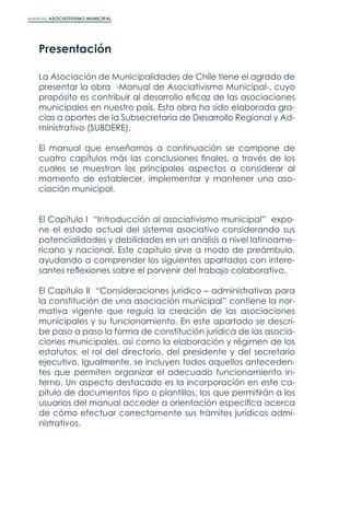 MANUAL ASOCIATIVISMO MUNICIPAL
La Asociación de Municipalidades de Chile tiene el agrado de
presentar la obra -Manual de Asociativismo Municipal-, cuyo
propósito es contribuir al desarrollo eficaz de las asociaciones
municipales en nuestro país, Esta obra ha sido elaborada gra-
cias a aportes de la Subsecretaria de Desarrollo Regional y Ad-
ministrativo (SUBDERE).
El manual que enseñamos a continuación se compone de
cuatro capítulos más las conclusiones finales, a través de los
cuales se muestran los principales aspectos a considerar al
momento de establecer, implementar y mantener una aso-
ciación municipal.
El Capítulo I “Introducción al asociativismo municipal” expo-
ne el estado actual del sistema asociativo considerando sus
potencialidades y debilidades en un análisis a nivel latinoame-
ricano y nacional. Este capítulo sirve a modo de preámbulo,
ayudando a comprender los siguientes apartados con intere-
santes reflexiones sobre el porvenir del trabajo colaborativo.
El Capítulo II “Consideraciones jurídico – administrativas para
la constitución de una asociación municipal” contiene la nor-
mativa vigente que regula la creación de las asociaciones
municipales y su funcionamiento. En este apartado se descri-
be paso a paso la forma de constitución jurídica de las asocia-
ciones municipales, así como la elaboración y régimen de los
estatutos, el rol del directorio, del presidente y del secretario
ejecutivo. Igualmente, se incluyen todos aquellos anteceden-
tes que permiten organizar el adecuado funcionamiento in-
terno. Un aspecto destacado es la incorporación en este ca-
pítulo de documentos tipo o plantillas, los que permitirán a los
usuarios del manual acceder a orientación específica acerca
de cómo efectuar correctamente sus trámites jurídicos admi-
nistrativos.
Presentación
 