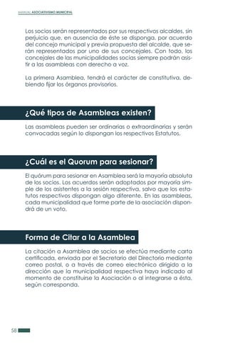 MANUAL ASOCIATIVISMO MUNICIPAL
58
Los socios serán representados por sus respectivos alcaldes, sin
perjuicio que, en ausencia de éste se disponga, por acuerdo
del concejo municipal y previa propuesta del alcalde, que se-
rán representados por uno de sus concejales. Con todo, los
concejales de las municipalidades socias siempre podrán asis-
tir a las asambleas con derecho a voz.
La primera Asamblea, tendrá el carácter de constitutiva, de-
biendo fijar los órganos provisorios.
¿Qué tipos de Asambleas existen?
Las asambleas pueden ser ordinarias o extraordinarias y serán
convocadas según lo dispongan los respectivos Estatutos.
¿Cuál es el Quorum para sesionar?
El quórum para sesionar en Asamblea será la mayoría absoluta
de los socios. Los acuerdos serán adoptados por mayoría sim-
ple de los asistentes a la sesión respectiva, salvo que los esta-
tutos respectivos dispongan algo diferente. En las asambleas,
cada municipalidad que forme parte de la asociación dispon-
drá de un voto.
Forma de Citar a la Asamblea
La citación a Asamblea de socios se efectúa mediante carta
certificada, enviada por el Secretario del Directorio mediante
correo postal, o a través de correo electrónico dirigido a la
dirección que la municipalidad respectiva haya indicado al
momento de constituirse la Asociación o al integrarse a ésta,
según corresponda.
 