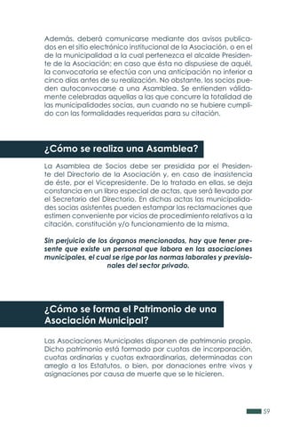 59
Además, deberá comunicarse mediante dos avisos publica-
dos en el sitio electrónico institucional de la Asociación, o en el
de la municipalidad a la cual pertenezca el alcalde Presiden-
te de la Asociación; en caso que ésta no dispusiese de aquél,
la convocatoria se efectúa con una anticipación no inferior a
cinco días antes de su realización. No obstante, los socios pue-
den autoconvocarse a una Asamblea. Se entienden válida-
mente celebradas aquellas a las que concurre la totalidad de
las municipalidades socias, aun cuando no se hubiere cumpli-
do con las formalidades requeridas para su citación.
¿Cómo se realiza una Asamblea?
La Asamblea de Socios debe ser presidida por el Presiden-
te del Directorio de la Asociación y, en caso de inasistencia
de éste, por el Vicepresidente. De lo tratado en ellas, se deja
constancia en un libro especial de actas, que será llevado por
el Secretario del Directorio. En dichas actas las municipalida-
des socias asistentes pueden estampar las reclamaciones que
estimen conveniente por vicios de procedimiento relativos a la
citación, constitución y/o funcionamiento de la misma.
Sin perjuicio de los órganos mencionados, hay que tener pre-
sente que existe un personal que labora en las asociaciones
municipales, el cual se rige por las normas laborales y previsio-
nales del sector privado.
¿Cómo se forma el Patrimonio de una
Asociación Municipal?
Las Asociaciones Municipales disponen de patrimonio propio.
Dicho patrimonio está formado por cuotas de incorporación,
cuotas ordinarias y cuotas extraordinarias, determinadas con
arreglo a los Estatutos, o bien, por donaciones entre vivos y
asignaciones por causa de muerte que se le hicieren.
 