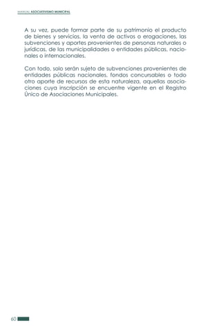 MANUAL ASOCIATIVISMO MUNICIPAL
60
A su vez, puede formar parte de su patrimonio el producto
de bienes y servicios, la venta de activos o erogaciones, las
subvenciones y aportes provenientes de personas naturales o
jurídicas, de las municipalidades o entidades públicas, nacio-
nales o internacionales.
Con todo, solo serán sujeto de subvenciones provenientes de
entidades públicas nacionales, fondos concursables o todo
otro aporte de recursos de esta naturaleza, aquellas asocia-
ciones cuya inscripción se encuentre vigente en el Registro
Único de Asociaciones Municipales.
 