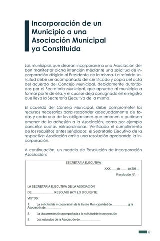 61
Los municipios que desean incorporarse a una Asociación de-
ben manifestar dicha intención mediante una solicitud de in-
corporación dirigida al Presidente de la misma. La referida so-
licitud debe ser acompañada del certificado y copia del acta
del acuerdo del Concejo Municipal, debidamente autoriza-
dos por el Secretario Municipal, que apruebe al municipio a
formar parte de ella, y el cual se deja consignado en el registro
que lleva la Secretaría Ejecutiva de la misma.
El acuerdo del Consejo Municipal, debe comprometer los
recursos necesarios para responder adecuadamente de to-
das y cada una de las obligaciones que emanen o pudiesen
emanar de la adhesión a la Asociación, como por ejemplo
cancelar cuotas extraordinarias. Verificado el cumplimiento
de los requisitos antes señalados, el Secretario Ejecutivo de la
respectiva Asociación emite una resolución aprobando la in-
corporación.
A continuación, un modelo de Resolución de Incorporación
Asociación:
Incorporación de un
Municipio a una
Asociación Municipal
ya Constituida
 