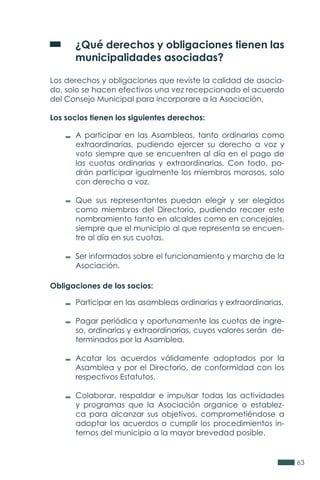 63
	 ¿Qué derechos y obligaciones tienen las
	 municipalidades asociadas?
Los derechos y obligaciones que reviste la calidad de asocia-
do, solo se hacen efectivos una vez recepcionado el acuerdo
del Consejo Municipal para incorporare a la Asociación.
Los socios tienen los siguientes derechos:
Obligaciones de los socios:
A participar en las Asambleas, tanto ordinarias como
extraordinarias, pudiendo ejercer su derecho a voz y
voto siempre que se encuentren al día en el pago de
las cuotas ordinarias y extraordinarias. Con todo, po-
drán participar igualmente los miembros morosos, solo
con derecho a voz.
Que sus representantes puedan elegir y ser elegidos
como miembros del Directorio, pudiendo recaer este
nombramiento tanto en alcaldes como en concejales,
siempre que el municipio al que representa se encuen-
tre al día en sus cuotas.
Ser informados sobre el funcionamiento y marcha de la
Asociación.
Participar en las asambleas ordinarias y extraordinarias.
Pagar periódica y oportunamente las cuotas de ingre-
so, ordinarias y extraordinarias, cuyos valores serán de-
terminados por la Asamblea.
Acatar los acuerdos válidamente adoptados por la
Asamblea y por el Directorio, de conformidad con los
respectivos Estatutos.
Colaborar, respaldar e impulsar todas las actividades
y programas que la Asociación organice o establez-
ca para alcanzar sus objetivos, comprometiéndose a
adoptar los acuerdos o cumplir los procedimientos in-
ternos del municipio a la mayor brevedad posible.
 