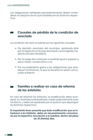 MANUAL ASOCIATIVISMO MUNICIPAL
64
Las obligaciones señaladas precedentemente deben enten-
derse sin perjuicio de las que establezcan los Estatutos respec-
tivos.
	 Causales de pérdida de la condición de
	asociado
La condición de socio se pierde por las siguientes causales:
	 Tramites a realizar en caso de reforma
	 de los estatutos
En caso de reformar los estatutos, la modificación debe acor-
darse en Asamblea extraordinaria citada especialmente para
tal efecto, y debe ser aprobada por el quórum que dispongan
los Estatutos respectivos.
Es importante tener presente que toda modificación que se in-
troduzca a los Estatutos, debe ser necesariamente comunica-
do por la respectiva Asociación a la Subdere, dentro del plazo
de 30 (treinta) días.
Por decisión voluntaria del municipio, aprobada ésta
por el respectivo Concejo Municipal y promulgada me-
diante Decreto Alcaldicio.
Por no pago de cuotas por un período igual o superior a
doce meses, consecutivos o no.
Por incumplimiento grave a las obligaciones que esta-
blecen los Estatutos, lo que se resuelve en sesión convo-
cada al efecto.
 