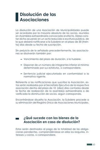 65
La disolución de una Asociación de Municipalidades puede
ser acordada por la mayoría absoluta de los socios, reunidos
en Asamblea extraordinaria convocada al efecto. Debe cons-
tar dicho acuerdo en un acta reducida a escritura pública, de
la que deberá notificarse a la Subdere en el plazo de 30 (trein-
ta) días desde su fecha de suscripción.
Sin perjuicio de lo señalado precedentemente, las asociacio-
nes se disolverán también por:
Referente a las notificaciones que suscriba la Asociación, es-
tas serán realizadas por el Secretario Ejecutivo de la respectiva
asociación dentro del plazo de 10 (diez) días contados desde
la fecha de realización de la asamblea extraordinaria o de
verificada la disminución de socios, según corresponda.
Encontrándose disuelta la Asociación, la Subdere procede a
su eliminación del Registro Único de Asociaciones Municipales.
	 ¿Qué sucede con los bienes de la
	 Asociación en caso de disolución?
Estos serán destinados al pago de la totalidad de las obliga-
ciones pendientes, comprendiéndose en ellas los reajustes, in-
tereses y costas, si correspondiere.
Disolución de las
Asociaciones
Vencimiento del plazo de duración, si lo hubiere.
Disponer de un número de integrantes inferior al mínimo
determinado por sus estatutos, si correspondiere.
Sentencia judicial ejecutoriada en conformidad a la
normativa vigente.
 