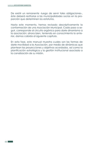 MANUAL ASOCIATIVISMO MUNICIPAL
66
De existir un remanente -luego de servir tales obligaciones-,
éste deberá restituirse a las municipalidades socias en la pro-
porción que determinen los estatutos.
Hasta este momento, hemos revisado descriptivamente la
conformación de una Asociación Municipal. Cada paso a se-
guir, corresponde al circuito orgánico para darle dinamismo a
la asociación; ahora bien, teniendo en conocimiento lo ante-
rior, damos cabida al siguiente capítulo.
En esta fase, este manual muestra cuales son las formas de
darle movilidad a la Asociación, por medio de dinámicas que
plantean las proyecciones y objetivos acordados, así como la
planificación estratégica y la gestión institucional asociada a
la canalización de su misión.
 