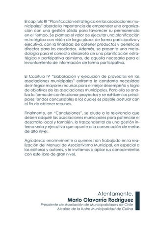 El capítulo III “Planificación estratégica en las asociaciones mu-
nicipales” aborda la importancia de emprender una organiza-
ción con una gestión sólida para favorecer su permanencia
en el tiempo. Se plantea el valor de ejecutar una planificación
estratégica con visión de largo plazo, de forma participativa y
ejecutiva, con la finalidad de obtener productos y beneficios
directos para los asociados. Además, se presenta una meto-
dología para el correcto desarrollo de una planificación estra-
tégica y partisipativa asimismo, de aquella necesaria para el
levantamiento de información de forma participativa.
El Capítulo IV “Elaboración y ejecución de proyectos en las
asociaciones municipales” enfrenta la constante necesidad
de integrar mayores recursos para el mejor desempeño y logro
de objetivos de las asociaciones municipales. Para ello se ana-
liza la forma de confeccionar proyectos y se exhiben los princi-
pales fondos concursables a los cuales es posible postular con
el fin de obtener recursos.
Finalmente, en “Conclusiones”, se alude a la relevancia que
deben adquirir las asociaciones municipales para potenciar el
desarrollo local y también, lo trascendental de una gestión in-
terna seria y ejecutiva que apunte a la consecución de metas
de alto nivel.
Agradezco enormemente a quienes han trabajado en la rea-
lización del Manual de Asociativismo Municipal, en especial a
las editoras y autores, y le invitamos a apliar sus conocimientos
con este libro de gran nivel.
Atentamente,
Mario Olavarría Rodríguez
Presidente de Asociación de Municipalidades de Chile
Alcalde de la Ilustre Municipalidad de Colina
 