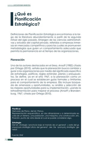 MANUAL ASOCIATIVISMO MUNICIPAL
70
Definiciones de Planificación Estratégica encontramos a lo lar-
go de la literatura abundantemente a partir de la segunda
mitad del siglo pasado. Emergen de las ciencias administrati-
vas y estudios del capital privado, referidas a empresas inmer-
sas en mercados competitivos y para las cuales se promueven
metodologías que guíen un comportamiento adecuado que
permita la permanencia en el tiempo de las organizaciones.
Planeación
Uno de los autores destacados en el área, Ansoff (1982) citado
por Ortega (2010), señala que la planeación busca cambiar y
guiar a las organizaciones por medio del significado específico
de estrategias, políticas, reglas estándar, planes y presupues-
tos. Se define, ya en el año 1967, a la planeación como un
proceso en el cual se establecen guías formales y limitantes
para el comportamiento de la empresa. Ello incluye búsque-
da de amenazas y oportunidades, su análisis y selección de
las mejores oportunidades para su implementación, usando la
retroalimentación para mejorar el proceso (Ansoff y Branden-
burg, 1967, citado por Ortega 2010).
¿Qué es
Planificación
Estratégica?
Planificar
Derivado de Plano, del lat. Planus.
Representación esquemática, en dos dimensiones y a determinada es-
cala de un terreno, una población, una máquina, una construcción, etc.
Posición, punto de vista desde el cual se puede considerar algo.
Estrategia
Del lat. strategĭa ‘provincia bajo el mando de un general’, y este del gr.
στρατηγíα stratēgía’oficio del general’, der. De τρατηγóς stratēgós ‘ge-
neral’.
Fuente: RAE
 