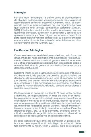 71
Estrategia
Por otro lado, ‘estrategia’ se define como el planteamiento
de objetivos de largo plazo y la asignación de recursos para el
logro eficiente de dichos objetivos (Chandler, 1962). Se com-
prende como el posicionamiento de una organización para
que alcance una ventaja competitiva sostenible (Kluyver,
2001). Esto implica decidir cuáles son las industrias en las que
queremos participar, cuáles son los productos y servicios que
queremos ofrecer y cómo asignar los recursos corporativos
para lograr alguna ventaja competitiva. Su objetivo principal
es crear valor al accionista y demás partes interesadas, ofre-
ciendo valor al cliente (Carrión, 2007)
Planificación Estratégica
Como se observa en las definiciones anteriores, esta forma de
dirigir entidades nace del fragmento empresarial. Pero actual-
mente diversos sectores como el gubernamental, académi-
co y otras organizaciones sociales la han incorporado debido
a su efectividad en la gerencia, administración de recursos y
desarrollo institucional.
La CEPAL (2009) define a la Planificación Estratégica (PE) como
una herramienta de gestión que permite apoyar la toma de
decisiones de las organizaciones en torno al quehacer actual
y al camino que deben recorrer en el futuro para adecuarse
a los cambios y a las demandas que les impone el entorno
y lograr la mayor eficiencia, eficacia, calidad en los bienes y
servicios que proveen.
Cada vez más, se comienza a utilizar la PE en el sector público
y asimismo, en organizaciones sin fines de lucro o en aque-
llas prestadoras de servicios, debido a que permite aclarar la
orientación y metas de estas instituciones, facilitar las decisio-
nes sobre presupuesto y políticas públicas y/o organizaciona-
les, mejorar las relaciones con los usuarios, realizar mejoras in-
ternas (comunicación, trabajo en equipo, coordinación entre
diferentes áreas), etc. La PE se convierte, entonces, en un fa-
cilitador medible de la gestión interna y externa, elevando la
satisfacción de los usuarios y la eficacia corporativa.
Se debe considerar que antes de comenzar un proceso ela-
boración de una planificación estratégica la institución debe
fijar claramente su misión, visión y valores, para de esta forma
 