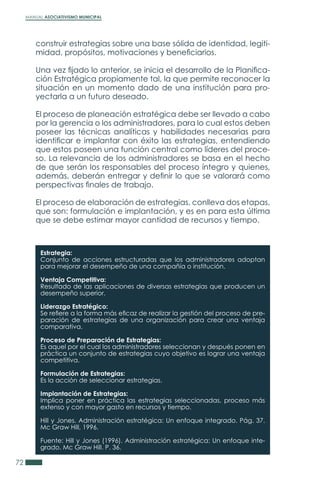 MANUAL ASOCIATIVISMO MUNICIPAL
72
construir estrategias sobre una base sólida de identidad, legiti-
midad, propósitos, motivaciones y beneficiarios.
Una vez fijado lo anterior, se inicia el desarrollo de la Planifica-
ción Estratégica propiamente tal, la que permite reconocer la
situación en un momento dado de una institución para pro-
yectarla a un futuro deseado.
El proceso de planeación estratégica debe ser llevado a cabo
por la gerencia o los administradores, para lo cual estos deben
poseer las técnicas analíticas y habilidades necesarias para
identificar e implantar con éxito las estrategias, entendiendo
que estos poseen una función central como líderes del proce-
so. La relevancia de los administradores se basa en el hecho
de que serán los responsables del proceso íntegro y quienes,
además, deberán entregar y definir lo que se valorará como
perspectivas finales de trabajo.
El proceso de elaboración de estrategias, conlleva dos etapas,
que son: formulación e implantación, y es en para esta última
que se debe estimar mayor cantidad de recursos y tiempo.
Estrategia:
Conjunto de acciones estructuradas que los administradores adoptan
para mejorar el desempeño de una compañía o institución.
Ventaja Competitiva:
Resultado de las aplicaciones de diversas estrategias que producen un
desempeño superior.
Liderazgo Estratégico:
Se refiere a la forma más eficaz de realizar la gestión del proceso de pre-
paración de estrategias de una organización para crear una ventaja
comparativa.
Proceso de Preparación de Estrategias:
Es aquel por el cual los administradores seleccionan y después ponen en
práctica un conjunto de estrategias cuyo objetivo es lograr una ventaja
competitiva.
Formulación de Estrategias:
Es la acción de seleccionar estrategias.
Implantación de Estrategias:
Implica poner en práctica las estrategias seleccionadas, proceso más
extenso y con mayor gasto en recursos y tiempo.
Hill y Jones. Administración estratégica: Un enfoque integrado. Pág. 37.
Mc Graw Hill, 1996.
Fuente: Hill y Jones (1996). Administración estratégica: Un enfoque inte-
grado. Mc Graw Hill. P. 36.
 