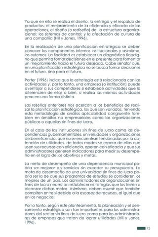 73
Ya que en ella se realiza el diseño, la entrega y el respaldo de
productos; el mejoramiento de la eficiencia y eficacia de las
operaciones, el diseño (o rediseño) de, la estructura organiza-
cional; los sistemas de control; y la afectación de cultura de
una compañía (Hill y Jones, 1996).
En la realización de una planificación estratégica se deben
conocer los componentes internos institucionales y asimismo,
los externos. La finalidad es establecer un diagnóstico fidedig-
no que permita tomar decisiones en el presente para fomentar
un mejoramiento hacia el futuro deseado. Cabe señalar que,
en una planificación estratégica no se busca tomar decisiones
en el futuro, sino para el futuro.
Porter (1996) indica que la estrategia está relacionada con las
actividades y, por lo tanto, una empresa (o institución) puede
aventajar a sus competidores si establece actividades que la
diferencien de ellos o bien, si realiza las mismas actividades
pero en una forma distinta.
Las reseñas anteriores nos acercan a los beneficios de reali-
zar la planificación estratégica, los que son variados, teniendo
esta metodología de análisis aplicabilidad congruente tam-
bien en ámbitos no empresariales como las organizaciones
públicas o aquellas sin fines de lucro.
En el caso de las instituciones sin fines de lucro como las de-
pendencias gubernamentales, universidades y organizaciones
de beneficencia, que no se encuentran tensionadas por la ob-
tención de utilidades, de todos modos se espera de ellas que
usen sus recursos con eficiencia, operen con eficacia y que sus
administradores generen indicadores para medir su desempe-
ño en el logro de los objetivos y metas.
La meta de desempeño de una dependencia municipal po-
dría ser mejorar sus servicios sin exceder su presupuesto. La
meta de desempeño de una universidad sin fines de lucro po-
dría ser la de que sus programas de estudios se consideren los
mejores de un país. Los administradores de organizaciones sin
fines de lucro necesitan establecer estrategias que los lleven a
alcanzar dichas metas. Asimismo, deben asumir que también
compiten entre sí debido a la escasez de recursos, al igual que
en los negocios.
Por lo tanto, según este planteamiento, la planeación y el pen-
samiento estratégico son tan importantes para los administra-
dores del sector sin fines de lucro como para los administrado-
res de empresas que tratan de lograr utilidades (Hill y Jones,
1996).
 