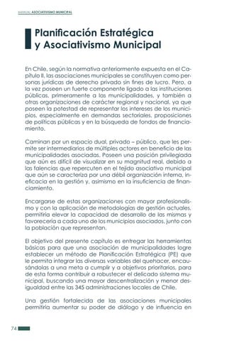 MANUAL ASOCIATIVISMO MUNICIPAL
74
En Chile, según la normativa anteriormente expuesta en el Ca-
pítulo II, las asociaciones municipales se constituyen como per-
sonas jurídicas de derecho privado sin fines de lucro. Pero, a
la vez poseen un fuerte componente ligado a las instituciones
públicas, primeramente a las municipalidades, y también a
otras organizaciones de carácter regional y nacional, ya que
poseen la potestad de representar los intereses de los munici-
pios, especialmente en demandas sectoriales, proposiciones
de políticas públicas y en la búsqueda de fondos de financia-
miento.
Caminan por un espacio dual, privado – público, que les per-
mite ser intermediarios de múltiples actores en beneficio de las
municipalidades asociadas. Poseen una posición privilegiada
que aún es difícil de visualizar en su magnitud real, debido a
las falencias que repercuten en el tejido asociativo municipal
que aún se caracteriza por una débil organización interna, in-
eficacia en la gestión y, asimismo en la insuficiencia de finan-
ciamiento.
Encargarse de estas organizaciones con mayor profesionalis-
mo y con la aplicación de metodologías de gestión actuales,
permitiría elevar la capacidad de desarrollo de las mismas y
favorecería a cada uno de los municipios asociados, junto con
la población que representan.
El objetivo del presente capítulo es entregar las herramientas
básicas para que una asociación de municipalidades logre
establecer un método de Planificación Estratégica (PE) que
le permita integrar las diversas variables del quehacer, encau-
sándolas a una meta a cumplir y a objetivos prioritarios, para
de esta forma contribuir a robustecer el delicado sistema mu-
nicipal, buscando una mayor descentralización y menor des-
igualdad entre las 345 administraciones locales de Chile.
Una gestión fortalecida de las asociaciones municipales
permitiría aumentar su poder de diálogo y de influencia en
Planificación Estratégica
y Asociativismo Municipal
 