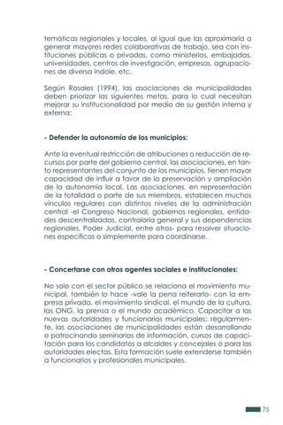 75
temáticas regionales y locales, al igual que las aproximaría a
generar mayores redes colaborativas de trabajo, sea con ins-
tituciones públicas o privadas, como ministerios, embajadas,
universidades, centros de investigación, empresas, agrupacio-
nes de diversa índole, etc.
Según Rosales (1994), las asociaciones de municipalidades
deben priorizar las siguientes metas, para lo cual necesitan
mejorar su institucionalidad por medio de su gestión interna y
externa:
- Defender la autonomía de los municipios:
Ante la eventual restricción de atribuciones o reducción de re-
cursos por parte del gobierno central, las asociaciones, en tan-
to representantes del conjunto de los municipios, tienen mayor
capacidad de influir a favor de la preservación y ampliación
de la autonomía local. Las asociaciones, en representación
de la totalidad o parte de sus miembros, establecen muchos
vínculos regulares con distintos niveles de la administración
central -el Congreso Nacional, gobiernos regionales, entida-
des descentralizadas, contraloría general y sus dependencias
regionales, Poder Judicial, entre otros- para resolver situacio-
nes específicas o simplemente para coordinarse.
- Concertarse con otros agentes sociales e institucionales:
No solo con el sector público se relaciona el movimiento mu-
nicipal, también lo hace -vale la pena reiterarlo- con la em-
presa privada, el movimiento sindical, el mundo de la cultura,
las ONG, la prensa o el mundo académico. Capacitar a las
nuevas autoridades y funcionarios municipales: regularmen-
te, las asociaciones de municipalidades están desarrollando
o patrocinando seminarios de información, cursos de capaci-
tación para los candidatos a alcaldes y concejales o para las
autoridades electas. Esta formación suele extenderse también
a funcionarios y profesionales municipales.
 