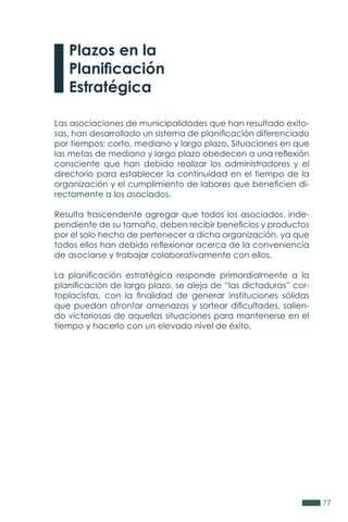 77
Las asociaciones de municipalidades que han resultado exito-
sas, han desarrollado un sistema de planificación diferenciado
por tiempos: corto, mediano y largo plazo. Situaciones en que
las metas de mediano y largo plazo obedecen a una reflexión
consciente que han debido realizar los administradores y el
directorio para establecer la continuidad en el tiempo de la
organización y el cumplimiento de labores que beneficien di-
rectamente a los asociados.
Resulta trascendente agregar que todos los asociados, inde-
pendiente de su tamaño, deben recibir beneficios y productos
por el solo hecho de pertenecer a dicha organización, ya que
todos ellos han debido reflexionar acerca de la conveniencia
de asociarse y trabajar colaborativamente con ellos.
La planificación estratégica responde primordialmente a la
planificación de largo plazo, se aleja de “las dictaduras” cor-
toplacistas, con la finalidad de generar instituciones sólidas
que puedan afrontar amenazas y sortear dificultades, salien-
do victoriosas de aquellas situaciones para mantenerse en el
tiempo y hacerlo con un elevado nivel de éxito.
Plazos en la
Planificación
Estratégica
 