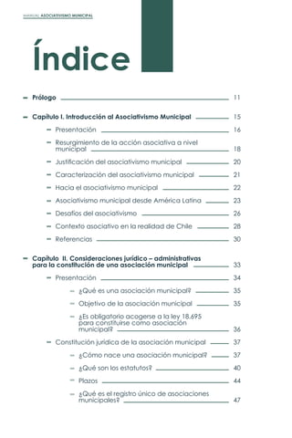 MANUAL ASOCIATIVISMO MUNICIPAL
Índice
Prólogo
Capítulo I. Introducción al Asociativismo Municipal
	Presentación
	 Resurgimiento de la acción asociativa a nivel
	municipal
	 Justificación del asociativismo municipal
	 Caracterización del asociativismo municipal
	 Hacia el asociativismo municipal
	 Asociativismo municipal desde América Latina
	 Desafíos del asociativismo
	 Contexto asociativo en la realidad de Chile
	Referencias
Capítulo II. Consideraciones jurídico – administrativas
para la constitución de una asociación municipal
	Presentación
		 ¿Qué es una asociación municipal?
		
		 Objetivo de la asociación municipal
		 ¿Es obligatorio acogerse a la ley 18.695
		 para constituirse como asociación
		municipal?
	 Constitución jurídica de la asociación municipal
		 ¿Cómo nace una asociación municipal?
		 ¿Qué son los estatutos?
		Plazos
		 ¿Qué es el registro único de asociaciones
		municipales?
11
15
16
18
20
21
22
23
26
28
30
33
34
35
35
36
37
37
40
44
47
 