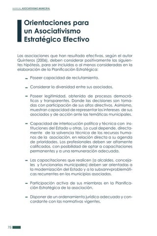 MANUAL ASOCIATIVISMO MUNICIPAL
78
Las asociaciones que han resultado efectivas, según el autor
Quinteros (2006), deben considerar positivamente las siguien-
tes hipótesis, para ser incluidas o al menos consideradas en la
elaboración de la Planificación Estratégica:
Poseer capacidad de reclutamiento.
Considerar la diversidad entre sus asociados.
Poseer legitimidad, obtenida de procesos democrá-
ticos y transparentes. Donde las decisiones son toma-
das con participación de sus altos directivos. Asimismo,
muestran capacidad de representar los intereses de sus
asociados y de acción ante las temáticas municipales.
Capacidad de interlocución política y técnica con ins-
tituciones del Estado u otras. Lo cual depende, directa-
mente de la solvencia técnica de los recursos huma-
nos de la asociación, en relación directa a su agenda
de prioridades. Los profesionales deben ser altamente
calificados, con posibilidad de optar a capacitaciones
permanentes y a una remuneración adecuada.
Las capacitaciones que realicen (a alcaldes, conceja-
les y funcionarios municipales) deben ser orientadas a
la modernización del Estado y a la subsanrvproblemáti-
cas recurrentes en los municipios asociados.
Participación activa de sus miembros en la Planifica-
ción Estratégica de la asociación.
Disponer de un ordenamiento jurídico adecuado y con-
cordante con las normativas vigentes.
Orientaciones para
un Asociativismo
Estratégico Efectivo
 