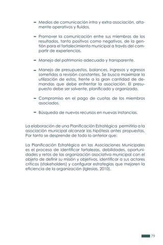 79
Medios de comunicación intra y extra asociación, alta-
mente operativos y fluidos.
Promover la comunicación entre sus miembros de los
resultados, tanto positivos como negativos, de la gen-
tión para el fortalecimiento municipal a través del com-
partir de experiencias.
Manejo del patrimonio adecuado y transparente.
Manejo de presupuestos, balances, ingresos y egresos
sometidos a revisión constantes. Se busca maximizar la
utilización de estos, frente a la gran cantidad de de-
mandas que debe enfrentar la asociación. El presu-
puesto debe ser solvente, planificado y organizado.
Compromiso en el pago de cuotas de los miembros
asociados.
Búsqueda de nuevos recursos en nuevas instancias.
La elaboración de una Planificación Estratégica permitiría a la
asociación municipal alcanzar las hipótesis antes propuestas.
Por tanto se desprende de todo lo anterior que:
La Planificación Estratégica en las Asociaciones Municipales
es el proceso de identificar fortalezas, debilidades, oportuni-
dades y retos de las organización asociativa municipal con el
objeto de definir su misión y objetivos, identificar a sus actores
críticos (stakeholders) y configurar estrategias que mejoren la
eficiencia de la organización (Iglesias, 2010).
 