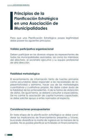 MANUAL ASOCIATIVISMO MUNICIPAL
82
Para que una Planificación Estratégica posea legitimidad
debe poseer los siguientes principios:
Validez participativa organizacional
Deben participar en las diversas etapas los representantes de
todas las municipalidades asociadas, así como los miembros
del directorio, el secretario ejecutivo y su equipo profesional
de alta dirección.
Fiabilidad metodológica
El levantamiento de información tanto de fuentes primarias
como secundarias debe responder a las necesidades de re-
presentatividad y asimismo, hacer uso de las metodologías
cuantitativas y cualitativas propias. No debe caber duda de
la fiabilidad de los antecedentes, ni de la forma de obtención
de datos. De igual forma, se deberá consultar a especialistas.
De no contar la asociación de capital humano capacitado,
se debe solicitar apoyo a entes normados al respecto.
Consideraciones presupuestarias
En toda etapa de la planificación estratégica se debe consi-
derar las implicancias de financiamiento presentes y futuras,
buscando diversificar la matriz de ingresos en la manera de lo
posible. No es posible planificar actividades sin financiamiento.
Principios de la
Planificación Estratégica
en una Asociación de
Municipalidades
 