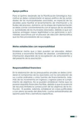 83
Apoyo político
Para el óptimo desarrollo de la Planificación Estratégica Aso-
ciativa se debe comprometer el apoyo político de las autori-
dades de las municipalidades asociadas, en especial de los
alcaldes para facilitar el levantamiento de información y la
fluidez del proceso. Asimismo, en la etapa de implementación
se debe contar constantemente con el apoyo de los alcaldes
y autoridades de los municipios asociados, debido a que son
quienes entregan mayor legitimidad a las peticiones o acti-
vidades asociativas por el proceso de elección democrática
que los hizo proveedores de sus cargos.
Metas establecidas con responsabilidad
Establecer metas que si bien pueden ser elevadas, deben
acotarse a escenarios factibles de abordar, considerando la
información disponible de la recopilación de antecedentes y
del presente de la asociación.
Responsabilidad financiera
En la elaboración de los presupuestos anuales se debe consi-
derar el compromiso de los asociados con la cancelación de
sus cuotas ordinarias u otras fuentes de financiamiento. Ade-
más de los incrementos en ingresos y egresos para el cumpli-
miento de objetivos. No se pueden establecer metas que no
posean respaldo financiero factible, debido a que la ausencia
de recursos limitaría la consecución de los objetivos de la ins-
titución. Es posible, además, establecer en casos justificables
y con pleno acuerdo del directorio, cuotas extraordinarias de
aportes para fines y beneficios específicos.
 