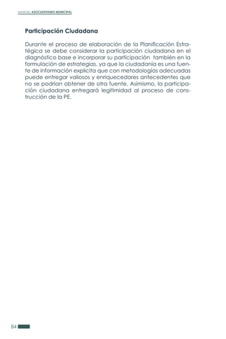 MANUAL ASOCIATIVISMO MUNICIPAL
84
Participación Ciudadana
Durante el proceso de elaboración de la Planificación Estra-
tégica se debe considerar la participación ciudadana en el
diagnóstico base e incorporar su participación también en la
formulación de estrategias, ya que la ciudadanía es una fuen-
te de información explicita que con metodologías adecuadas
puede entregar valiosos y enriquecedores antecedentes que
no se podrían obtener de otra fuente. Asimismo, la participa-
ción ciudadana entregará legitimidad al proceso de cons-
trucción de la PE.
 