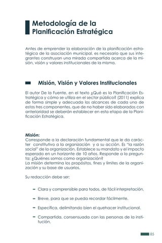 85
Metodología de la
Planificación Estratégica
Antes de emprender la elaboración de la planificación estra-
tégica de la asociación municipal, es necesario que sus inte-
grantes construyan una mirada compartida acerca de la mi-
sión, visión y valores institucionales de la misma.
	 Misión, Visión y Valores Institucionales
El autor De la Fuente, en el texto ¿Qué es la Planificación Es-
tratégica y cómo se utiliza en el sector público? (2011) explica
de forma simple y adecuada los alcances de cada uno de
estos tres componentes, que de no haber sido elaborados con
anterioridad se deberán establecer en esta etapa de la Plani-
ficación Estratégica.
Misión:
Corresponde a la declaración fundamental que le da carác-
ter constitutivo a la organización y a su acción. Es “la razòn
social” de la organización. Establece su mandato y el impacto
esperado en un horizonte de 10 años. Responde a la pregun-
ta: ¿Quiénes somos como organización?
La misión determina los propósitos, fines y límites de la organi-
zación y su base de usuarios.
Su redacción debe ser:
Clara y comprensible para todos, de fácil interpretación.
Breve, para que se pueda recordar fácilmente.
Específica, delimitando bien el quehacer institucional.
Compartida, consensuada con las personas de la insti-
tución.
 