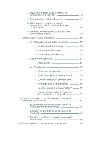 48
49
49
49
52
52
53
54
55
56
57
57
57
58
58
58
59
59
61
63
64
64
65
		 ¿Qué información debe contener la
		 inscripción en el registro?
		 Características del registro único
		 ¿Desde qué momento gozan de
		 personalidad jurídica las asociaciones
		municipales?
		 Trámites posteriores a la obtención de la
		personalidad jurídica
	 Organización y funcionamiento
		 Directorio de la asociación municipal
			Facultades del directorio
			Duración del directorio
			 El Presidente del directorio
		 El Secretario ejecutivo
			Atribuciones
		Las Asambleas
			 ¿Qué es una asamblea
			 ¿Qué tipos de asambleas existen?
			 ¿Cuál es el quórum para sesionar?
			 Forma de citar a la asamblea
			 ¿Cómo se realiza una asamblea?
			 ¿Cómo se forma el patrimonio de
			una asociación municipal?
	 Incorporación de un municipio a una asociación
	 municipal ya constituida
		 ¿Qué derechos y obligaciones tienen las
		municipalidades asociadas?
		 Causales de pérdida de la condición de
		asociado
		 Tramites a realizar en caso de reforma de
		los estatutos
	 Disolución de las asociaciones municipales
 