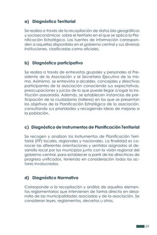 89
a) Diagnóstico Territorial
Se realiza a través de la recopilación de datos bio-geográficos
y socioeconómicos sobre el territorio en el que se aplica la Pla-
nificación Estratégica. Las fuentes de información correspon-
den a aquellas disponibles en el gobierno central y sus diversas
instituciones, clasificadas como oficiales.
b) Diagnóstico participativo
Se realiza a través de entrevistas grupales y personales al Pre-
sidente de la Asociación y al Secretario Ejecutivo de la mis-
ma. Asimismo, se entrevista a alcaldes, concejales y directivos
participantes de la asociación conociendo sus expectativas,
preocupaciones y juicios de lo que puede llegar a logar la ins-
titución asesorada. Además, se establecen instancias de par-
ticipación de la ciudadanía (talleres) en los que se presentan
los objetivos de la Planificación Estratégica de la asociación,
consultando sus prioridades y recogiendo ideas de mejoras a
la población.
c) Diagnóstico de Instrumentos de Planificación Territorial
Se recogen y analizan los Instrumentos de Planificación Terri-
torial (ITP) locales, regionales y nacionales. La finalidad es co-
nocer las diferentes orientaciones y sentidos asignados al de-
sarrollo local por los municipios junto con la visión regional del
gobierno central, para establecer a partir de las directrices de
progreso unificados, teniendo en consideración todos los ac-
tores involucrados.
d) Diagnóstico Normativo
Corresponde a la recopilación y análisis de aquellos elemen-
tos reglamentarios que intervienen de forma directa en desa-
rrollo de las municipalidades asociadas y de la asociación. Se
consideran leyes, reglamentos, decretos u otros.
 