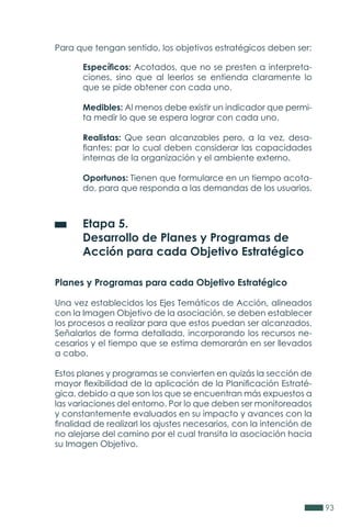 93
Para que tengan sentido, los objetivos estratégicos deben ser:
	 Etapa 5.
	 Desarrollo de Planes y Programas de
	 Acción para cada Objetivo Estratégico
Planes y Programas para cada Objetivo Estratégico
Una vez establecidos los Ejes Temáticos de Acción, alineados
con la Imagen Objetivo de la asociación, se deben establecer
los procesos a realizar para que estos puedan ser alcanzados.
Señalarlos de forma detallada, incorporando los recursos ne-
cesarios y el tiempo que se estima demorarán en ser llevados
a cabo.
Estos planes y programas se convierten en quizás la sección de
mayor flexibilidad de la aplicación de la Planificación Estraté-
gica, debido a que son los que se encuentran más expuestos a
las variaciones del entorno. Por lo que deben ser monitoreados
y constantemente evaluados en su impacto y avances con la
finalidad de realizarl los ajustes necesarios, con la intención de
no alejarse del camino por el cual transita la asociación hacia
su Imagen Objetivo.
Específicos: Acotados, que no se presten a interpreta-
ciones, sino que al leerlos se entienda claramente lo
que se pide obtener con cada uno.
Medibles: Al menos debe existir un indicador que permi-
ta medir lo que se espera lograr con cada uno.
Realistas: Que sean alcanzables pero, a la vez, desa-
fiantes; par lo cual deben considerar las capacidades
internas de la organización y el ambiente externo.
Oportunos: Tienen que formularce en un tiempo acota-
do, para que responda a las demandas de los usuarios.
 