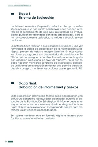 MANUAL ASOCIATIVISMO MUNICIPAL
94
	 Etapa 6.
	 Sistema de Evaluación
Un sistema de evaluación permite detectar a tiempo aquellas
situaciones que se han vuelto conflictivas y que pueden inter-
ferir en el cumplimiento de objetivos. Los sistemas de evalua-
ciones pueden ser diseñados con altas capacidades, pero si
no son correctamente aplicados, su validez y eficacia se ven
anulados.
Lo anterior, hace relación a que variadas instituciones, una vez
terminada la etapa de elaboración de la Planificación Estra-
tégica, pierden de vista su Imagen Objetivo. En esos casos-
los planes y programas son desarrollados sin considerar el fin
último que se persiguen con ellos, lo cual pone en riesgo la
consolidación institucional en diversos aspectos. Por lo que se
debe hacer un monitoreo constante de los procesos, aplican-
do un sistema de evaluación semestral que permita detectar,
decidir, corregir o mantener las acciones que engloban la PE.
	 Etapa Final.
	 Elaboración de Informe final y anexos
En la elaboración del informe final se debe incorporar en una
estructura coherente los resultados alcanzados durante el de-
sarrollo de la Planificación Estratégica. El informe debe estar
esquematizado secuencialmente desde el diagnóstico base
hasta el sistema de evaluación, incorporando anexos para for-
talecer los antecedentes considerados.
Se sugiere mantener éste en formato digital e impreso para
facilitar su consulta y difusión posterior
 