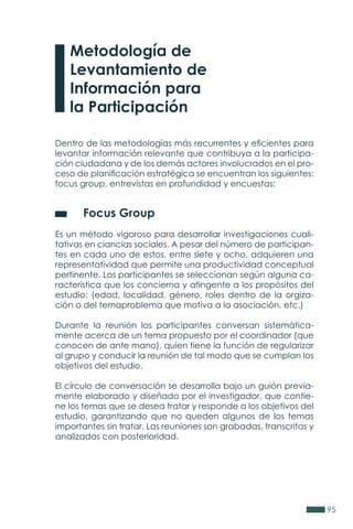 95
Metodología de
Levantamiento de
Información para
la Participación
Dentro de las metodologías más recurrentes y eficientes para
levantar información relevante que contribuya a la participa-
ción ciudadana y de los demás actores involucrados en el pro-
ceso de planificación estratégica se encuentran los siguientes:
focus group, entrevistas en profundidad y encuestas:
	 Focus Group
Es un método vigoroso para desarrollar investigaciones cuali-
tativas en ciancias sociales. A pesar del número de participan-
tes en cada uno de estos, entre siete y ocho, adquieren una
representatividad que permite una productividad conceptual
pertinente. Los participantes se seleccionan según alguna ca-
racterística que los concierna y atingente a los propósitos del
estudio: (edad, localidad, género, roles dentro de la orgiza-
ción o del temaproblema que motiva a la asociación, etc.)
Durante la reunión los participantes conversan sistemática-
mente acerca de un tema propuesto por el coordinador (que
conocen de ante mano), quien tiene la función de regularizar
al grupo y conducir la reunión de tal modo que se cumplan los
objetivos del estudio.
El círculo de conversación se desarrolla bajo un guión previa-
mente elaborado y diseñado por el investigador, que contie-
ne los temas que se desea tratar y responde a los objetivos del
estudio, garantizando que no queden algunos de los temas
importantes sin tratar. Las reuniones son grabadas, transcritas y
analizadas con posterioridad.
 