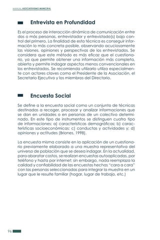 MANUAL ASOCIATIVISMO MUNICIPAL
96
	 Entrevista en Profundidad
Es el proceso de interacción dinámica de comunicación entre
dos o más personas, entrevistador y entrevistado(s) bajo con-
trol del primero. La finalidad de esta técnica es conseguir infor-
mación lo más concreta posible, observando acuciosamente
las visiones, opiniones y perspectivas de los entrevistados. Se
considera que este método es más eficaz que el cuestiona-
rio, ya que permite obtener una información más completa,
abierta y permite indagar aspectos menos convencionales en
los entrevistados. Se recomienda utilizarlo utiliza especialmen-
te con actores claves como el Presidente de la Asociación, el
Secretario Ejecutivo y los miembros del Directorio.
	 Encuesta Social
Se define a la encuesta social como un conjunto de técnicas
destinadas a recoger, procesar y analizar informaciones que
se dan en unidades o en personas de un colectivo determi-
nado. En este tipo de instrumentos se distinguen cuatro tipo
de informaciones: a) características demográficas; b) carac-
terísticas socioeconómicas; c) conductas y actividades y; d)
opiniones y actitudes (Briones, 1998).
La encuesta misma consiste en la aplicación de un cuestiona-
rio previamente elaborado a una muestra representativa del
universo de población que se desea indagar. En la actualidad,
para abaratar costos, se realizan encuestas autoaplicadas, por
teléfono y hasta por internet; sin embargo, nada reemplaza la
calidad y confiabilidad de las encuestas hechas “cara a cara”
con las personas seleccionadas para integrar la muestra en un
lugar que le resulte familiar (hogar, lugar de trabajo, etc.)
 