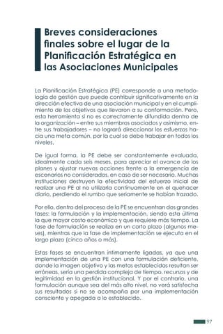 97
La Planificación Estratégica (PE) corresponde a una metodo-
logía de gestión que puede contribuir significativamente en la
dirección efectiva de una asociación municipal y en el cumpli-
miento de los objetivos que llevaron a su conformación. Pero,
esta herramienta si no es correctamente difundida dentro de
la organización – entre sus miembros asociados y asimismo, en-
tre sus trabajadores – no logrará direccionar los esfuerzos ha-
cia una meta común, por la cual se debe trabajar en todos los
niveles.
De igual forma, la PE debe ser constantemente evaluada,
idealmente cada seis meses, para apreciar el avance de los
planes y ajustar nuevas acciones frente a la emergencia de
escenarios no considerados, en caso de ser necesario. Muchas
instituciones destruyen la efectividad del esfuerzo inicial de
realizar una PE al no utilizarla continuamente en el quehacer
diario, perdiendo el rumbo que seriamente se habían trazado.
Por ello, dentro del proceso de la PE se encuentran dos grandes
fases: la formulación y la implementación, siendo esta última
la que mayor costo económico y que requiere más tiempo. La
fase de formulación se realiza en un corto plazo (algunos me-
ses), mientras que la fase de implementación se ejecuta en el
largo plazo (cinco años o más).
Estas fases se encuentran íntimamente ligadas, ya que una
implementación de una PE con una formulación deficiente,
donde la imagen objetivo y las metas establecidas resultan ser
erróneas, sería una perdida compleja de tiempo, recursos y de
legitimidad en la gestión institucional. Y por el contrario, una
formulación aunque sea del más alto nivel, no verá satisfecha
sus resultados si no se acompaña por una implementación
consciente y apegada a lo establecido.
Breves consideraciones
finales sobre el lugar de la
Planificación Estratégica en
las Asociaciones Municipales
 