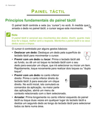 18 - Painel táctil
PAINEL TÁCTIL
Princípios fundamentais do painel táctil
O painel táctil controla a seta (ou ‘cursor’) no ecrã. À medida que
arrasta o dedo no painel táctil, o cursor segue este movimento.
O cursor é controlado por alguns gestos básicos:
• Deslocar um dedo: Desloque um dedo pela superfície do
teclado táctil para movimentar o cursor.
• Premir com um dedo ou tocar: Prima o teclado táctil até
ao fundo, ou dê um só toque no teclado táctil com o seu
dedo para executar um clique, que irá selecionar ou iniciar um item.
Rapidamente, toque novamente para realizar dois toques ou "duplo
toque".
• Premir com um dedo no canto inferior
direito: Prima o canto inferior direito do
teclado táctil para executar um clique
direito. No ecrã inicial, isto comutará os
comandos da aplicação, na maior parte
das aplicações, abrirá um menu de
contexto relacionado com o item selecionado.
• Arrastar: Prima longamente no canto inferior esquerdo do painel
táctil ou toque duas vezes em qualquer lugar do teclado táctil e
deslize um segundo dedo ao longo do teclado táctil para selecionar
todos os itens numa área.
Nota
O painel táctil é sensível aos movimentos dos dedos. Assim, quanto mais
leve for o toque, melhor será a resposta. Mantenha o painel táctil e os seus
dedos secos e limpos.
 