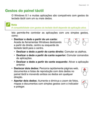 Painel táctil - 19
Gestos do painel táctil
O Windows 8.1 e muitas aplicações são compatíveis com gestos do
teclado táctil com um ou mais dedos.
Isto permite-lhe controlar as aplicações com uns simples gestos,
como:
• Deslizar o dedo a partir de um canto:
Aceda às ferramentas Windows deslizando
a partir da direita, centro ou esquerda do
teclado táctil para o centro.
• Deslizar o dedo a partir do canto direito: Comutar os atalhos.
• Deslizar o dedo a partir do canto superior: Comutar comandos
de aplicações.
• Deslizar o dedo a partir do canto esquerdo: Ativar a aplicação
anterior.
• Deslocar dois dedos: Percorra rapidamente páginas web,
documentos e listas de reprodução com dois dedos no
painel táctil e movendo ambos os dedos em qualquer
direção.
• Apertar dois dedos: Aumente e diminua o zoom de fotos,
mapas e documentos com simples gestos com o indicador
e polegar.
Nota
A compatibilidade com gestos do teclado táctil depende da aplicação ativa.
 