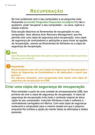 20 - Recuperação
RECUPERAÇÃO
Se tiver problemas com o seu computador e as perguntas mais
frequentes (consulte Perguntas frequentes na página 65) não o
ajudarem, pode 'recuperar' o seu computador – ou seca, repô-lo o
estado anterior.
Esta secção descreve as ferramentas de recuperação no seu
computador. Acer oferece Acer Recovery Management, que lhe
permite criar uma cópia de segurança para recuperação, uma cópia
de segurança de controladores e aplicações e para iniciar as opções
de recuperação, usando as ferramentas do Windows ou a cópia de
segurança de recuperação.
Criar uma cópia de segurança de recuperação
Para reinstalar a partir de uma unidade de armazenamento USB, tem
primeiro de criar a cópia de segurança de recuperação. A cópia de
segurança de recuperação inclui todo o conteúdo original do disco
rígido do seu computador, incluindo Windows e todo o software e
controladores carregados em fábrica. Com esta cópia de segurança
restaurará o computador para o mesmo estado em que o adquiriu,
enquanto lhe confere a opção de manter todas as definições e dados
pessoais.
Nota
Acer Recovery Management está apenas disponível num sistema operativo
Windows pré-instalado.
Importante
Recomendamos que crie uma Cópia de Segurança de Recuperação e
Cópia de Segurança de Controladores e de Aplicações e assim que
possível.
Em algumas situações, uma recuperação total requer uma cópia de
segurança de recuperação em USB.
 