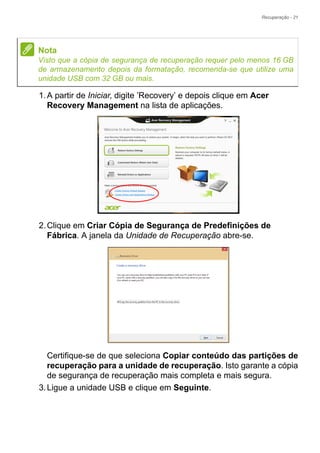 Recuperação - 21
1.A partir de Iniciar, digite ’Recovery’ e depois clique em Acer
Recovery Management na lista de aplicações.
2.Clique em Criar Cópia de Segurança de Predefinições de
Fábrica. A janela da Unidade de Recuperação abre-se.
Certifique-se de que seleciona Copiar conteúdo das partições de
recuperação para a unidade de recuperação. Isto garante a cópia
de segurança de recuperação mais completa e mais segura.
3.Ligue a unidade USB e clique em Seguinte.
Nota
Visto que a cópia de segurança de recuperação requer pelo menos 16 GB
de armazenamento depois da formatação, recomenda-se que utilize uma
unidade USB com 32 GB ou mais.
 