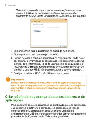 22 - Recuperação
• Visto que a cópia de segurança de recuperação requer pelo
menos 16 GB de armazenamento depois da formatação,
recomenda-se que utilize uma unidade USB com 32 GB ou mais.
4.Irá aparecer no ecrã o progresso de cópia de segurança.
5.Siga o processo até que esteja concluído.
6.Depois de criar a cópia de segurança de recuperação, pode optar
por eliminar a informação de recuperação do seu computador. Se
eliminar esta informação, só pode usar a cópia de segurança de
recuperação USB para restaurar o seu computador, se perder ou
eliminar a unidade USB, não pode restaurar o seu computador.
7.Desligue a unidade USB e identifique-a claramente.
Criar cópia de segurança de controladores e de
aplicações
Para criar uma cópia de segurança de controladores e de aplicações,
que contenha o software e carregadores carregados na fábrica
exigidos pelo seu computador, pode usar uma unidade de
armazenamento USB ou, se o seu computador estiver equipado com
gravador de DVD, um ou mais DVD vazios graváveis.
Importante
Escreva uma identificação única, descritiva da cópia de segurança
como ‘Cópia de segurança de recuperação do Windows’. Certifique-se
que mantém a cópia de segurança num local seguro, onde não se
esqueça.
 