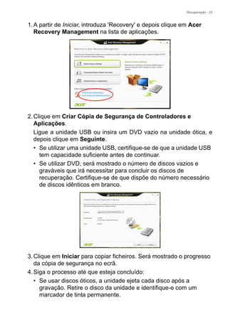 Recuperação - 23
1.A partir de Iniciar, introduza 'Recovery' e depois clique em Acer
Recovery Management na lista de aplicações.
2.Clique em Criar Cópia de Segurança de Controladores e
Aplicações.
Ligue a unidade USB ou insira um DVD vazio na unidade ótica, e
depois clique em Seguinte.
• Se utilizar uma unidade USB, certifique-se de que a unidade USB
tem capacidade suficiente antes de continuar.
• Se utilizar DVD, será mostrado o número de discos vazios e
graváveis que irá necessitar para concluir os discos de
recuperação. Certifique-se de que dispõe do número necessário
de discos idênticos em branco.
3.Clique em Iniciar para copiar ficheiros. Será mostrado o progresso
da cópia de segurança no ecrã.
4.Siga o processo até que esteja concluído:
• Se usar discos óticos, a unidade ejeta cada disco após a
gravação. Retire o disco da unidade e identifique-o com um
marcador de tinta permanente.
 
