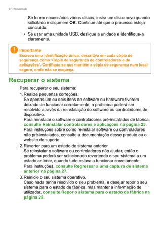24 - Recuperação
Se forem necessários vários discos, insira um disco novo quando
solicitado e clique em OK. Continue até que o processo esteja
concluído.
• Se usar uma unidade USB, desligue a unidade e identifique-a
claramente.
Recuperar o sistema
Para recuperar o seu sistema:
1.Realize pequenas correções.
Se apenas um ou dois itens de software ou hardware tiverem
deixado de funcionar corretamente, o problema poderá ser
resolvido através da reinstalação do software ou controladores do
dispositivo.
Para reinstalar o software e controladores pré-instalados de fábrica,
consulte Reinstalar controladores e aplicações na página 25.
Para instruções sobre como reinstalar software ou controladores
não pré-instalados, consulte a documentação desse produto ou o
website de suporte.
2.Reverter para um estado de sistema anterior.
Se reinstalar o software ou controladores não ajudar, então o
problema poderá ser solucionado revertendo o seu sistema a um
estado anterior, quando tudo estava a funcionar corretamente.
Para instruções, consulte Regressar a uma captura de sistema
anterior na página 27.
3.Reinicie o seu sistema operativo.
Caso nada tenha resolvido o seu problema, e desejar repor o seu
sistema para o estado de fábrica, mas manter a informação de
utilizador, consulte Repor o sistema para o estado de fábrica na
página 28.
Importante
Escreva uma identificação única, descritiva em cada cópia de
segurança como ‘Cópia de segurança de controladores e de
aplicações’. Certifique-se que mantém a cópia de segurança num local
seguro, onde não se esqueça.
 