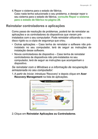 Recuperação - 25
4.Repor o sistema para o estado de fábrica.
Caso nada tenha solucionado o seu problema, e desejar repor o
seu sistema para o estado de fábrica, consulte Repor o sistema
para o estado de fábrica na página 28.
Reinstalar controladores e aplicações
Como passo de resolução de problemas, poderá ter de reinstalar as
aplicações e os controladores do dispositivos que vieram pré-
instalados com o seu computador. Pode reinstalar utilizando ou o seu
disco rígido ou a cópia de segurança que criou.
• Outras aplicações – Caso tenha de reinstalar o software não pré-
instalado no seu computador, terá de seguir as instruções de
instalação desse software.
• Novos controladores de dispositivo – Caso tenha de reinstalar
controladores de dispositivos não pré-instalados no seu
computador, terá de seguir as instruções que acompanham o
dispositivo.
Se reinstalar com o Windows e a informação de recuperação
armazenada no seu computador:
1.A partir de Iniciar, introduza 'Recovery' e depois clique em Acer
Recovery Management na lista de aplicações.
2.Clique em Reinstalar Aplicações ou Controladores.
 