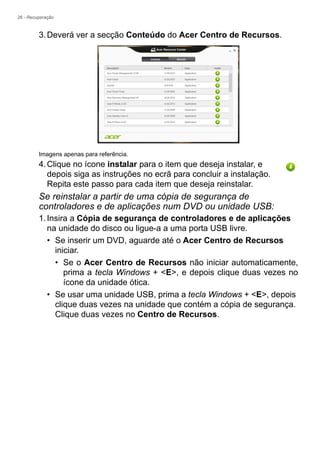 26 - Recuperação
3.Deverá ver a secção Conteúdo do Acer Centro de Recursos.
Imagens apenas para referência.
4.Clique no ícone instalar para o item que deseja instalar, e
depois siga as instruções no ecrã para concluir a instalação.
Repita este passo para cada item que deseja reinstalar.
Se reinstalar a partir de uma cópia de segurança de
controladores e de aplicações num DVD ou unidade USB:
1.Insira a Cópia de segurança de controladores e de aplicações
na unidade do disco ou ligue-a a uma porta USB livre.
• Se inserir um DVD, aguarde até o Acer Centro de Recursos
iniciar.
• Se o Acer Centro de Recursos não iniciar automaticamente,
prima a tecla Windows + <E>, e depois clique duas vezes no
ícone da unidade ótica.
• Se usar uma unidade USB, prima a tecla Windows + <E>, depois
clique duas vezes na unidade que contém a cópia de segurança.
Clique duas vezes no Centro de Recursos.
 
