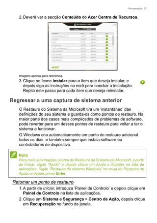 Recuperação - 27
2.Deverá ver a secção Conteúdo do Acer Centro de Recursos.
Imagens apenas para referência.
3.Clique no ícone instalar para o item que deseja instalar, e
depois siga as instruções no ecrã para concluir a instalação.
Repita este passo para cada item que deseja reinstalar.
Regressar a uma captura de sistema anterior
O Restauro do Sistema da Microsoft tira um ‘instantâneo’ das
definições do seu sistema e guarda-os como pontos de restauro. Na
maior parte dos casos mais complicados de problemas de software,
pode reverter para um desses pontos de restauro para voltar a ter o
sistema a funcionar.
O Windows cria automaticamente um ponto de restauro adicional
todos os dias, e também sempre que instala software ou
controladores de dispositivo.
Retomar um ponto de restauro
1.A partir de Iniciar, introduza ’Painel de Controlo’ e depois clique em
Painel de Controlo na lista de aplicações.
2.Clique em Sistema e Segurança > Centro de Ação, depois clique
em Recuperação no fundo da janela.
Nota
Para mais informações acerca do Restauro do Sistema da Microsoft, a partir
de Iniciar, digite "Ajuda" e depois clique em Ajuda e Suporte na lista de
aplicações. Digite "Restauro do sistema Windows" na caixa de Pesquisa de
Ajuda, e depois prima Enter.
 