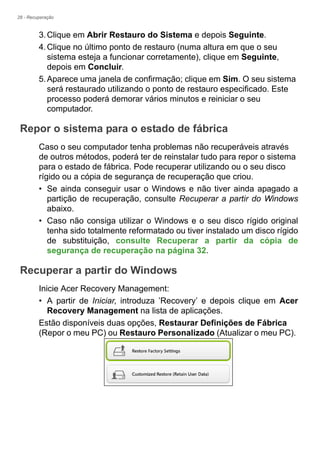 28 - Recuperação
3.Clique em Abrir Restauro do Sistema e depois Seguinte.
4.Clique no último ponto de restauro (numa altura em que o seu
sistema esteja a funcionar corretamente), clique em Seguinte,
depois em Concluir.
5.Aparece uma janela de confirmação; clique em Sim. O seu sistema
será restaurado utilizando o ponto de restauro especificado. Este
processo poderá demorar vários minutos e reiniciar o seu
computador.
Repor o sistema para o estado de fábrica
Caso o seu computador tenha problemas não recuperáveis através
de outros métodos, poderá ter de reinstalar tudo para repor o sistema
para o estado de fábrica. Pode recuperar utilizando ou o seu disco
rígido ou a cópia de segurança de recuperação que criou.
• Se ainda conseguir usar o Windows e não tiver ainda apagado a
partição de recuperação, consulte Recuperar a partir do Windows
abaixo.
• Caso não consiga utilizar o Windows e o seu disco rígido original
tenha sido totalmente reformatado ou tiver instalado um disco rígido
de substituição, consulte Recuperar a partir da cópia de
segurança de recuperação na página 32.
Recuperar a partir do Windows
Inicie Acer Recovery Management:
• A partir de Iniciar, introduza ’Recovery’ e depois clique em Acer
Recovery Management na lista de aplicações.
Estão disponíveis duas opções, Restaurar Definições de Fábrica
(Repor o meu PC) ou Restauro Personalizado (Atualizar o meu PC).
 
