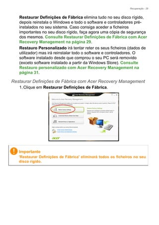 Recuperação - 29
Restaurar Definições de Fábrica elimina tudo no seu disco rígido,
depois reinstala o Windows e todo o software e controladores pré-
instalados no seu sistema. Caso consiga aceder a ficheiros
importantes no seu disco rígido, faça agora uma cópia de segurança
dos mesmos. Consulte Restaurar Definições de Fábrica com Acer
Recovery Management na página 29.
Restauro Personalizado irá tentar reter os seus ficheiros (dados de
utilizador) mas irá reinstalar todo o software e controladores. O
software instalado desde que comprou o seu PC será removido
(exceto software instalado a partir da Windows Store). Consulte
Restauro personalizado com Acer Recovery Management na
página 31.
Restaurar Definições de Fábrica com Acer Recovery Management
1.Clique em Restaurar Definições de Fábrica.
Importante
'Restaurar Definições de Fábrica' eliminará todos os ficheiros no seu
disco rígido.
 