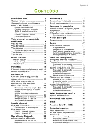 Conteúdo - 3
CONTEÚDO
Primeiro que tudo 6
Os seus manuais..................................... 6
Cuidados básicos e sugestões para
utilizar o computador ............................... 6
Desligar o seu computador......................... 6
Cuidados a ter com o computador.............. 7
Cuidar do adaptador de corrente
alternada..................................................... 7
Cuidados a ter com a bateria...................... 8
Limpeza e manutenção............................... 8
Visita guiada ao seu computador
portátil Acer 9
Vista do ecrã............................................ 9
Vista do teclado..................................... 11
Vista esquerda ...................................... 12
Informações sobre USB 3.0...................... 13
Vista direita ........................................... 13
Vista da base......................................... 14
Utilizar o teclado 15
Teclas de bloqueio ................................ 15
Teclas de atalho........................................ 15
Teclas Windows .................................... 17
Painel táctil 18
Princípios fundamentais do painel táctil 18
Gestos do painel táctil ........................... 19
Recuperação 20
Criar uma cópia de segurança de
recuperação........................................... 20
Criar cópia de segurança de
controladores e de aplicações............... 22
Recuperar o sistema ............................. 24
Reinstalar controladores e aplicações...... 25
Regressar a uma captura de sistema
anterior...................................................... 27
Repor o sistema para o estado de
fábrica ....................................................... 28
Recuperar a partir do Windows ................ 28
Recuperar a partir da cópia de
segurança de recuperação ....................... 32
Ligação à Internet 36
Ligação com um cabo ........................... 36
Funcionalidade de rede integrada ............ 36
Ligação sem fios.................................... 37
Ligação a uma LAN sem fios.................... 37
Ligação a uma rede 3G ............................ 38
Usar a ligação Bluetooth 39
Ativar e desativar o Bluetooth................ 39
Active Bluetooth e adicione um
dispositivo ................................................. 39
Utilitário BIOS 42
Sequência de inicialização .................... 42
Definir palavras-passe........................... 42
Segurança do computador 43
Utilizar um fecho de segurança para
computador............................................ 43
Utilização de palavras-passe................. 43
Introduzir palavras-passe.......................... 44
Gestão de energia 45
Poupar energia ...................................... 45
Bateria 47
Características da bateria...................... 47
Carga da bateria ....................................... 47
Otimização da vida da bateria .................. 48
Verificação da carga da bateria ................ 49
Advertência de baixa carga da bateria ..... 49
Instalação e remoção da bateria............... 50
Viajar com o computador 51
Desligar do ambiente de trabalho.......... 51
Transporte ............................................. 51
Preparação do computador ...................... 51
O que levar para as reuniões.................... 52
Levar o computador para casa.............. 52
Preparação do computador ...................... 52
O que levar consigo.................................. 53
Considerações especiais.......................... 53
Montar um escritório em casa................... 53
Viajar com o computador....................... 54
Preparação do computador ...................... 54
O que levar consigo.................................. 54
Considerações especiais.......................... 54
Viajar internacionalmente ...................... 55
Preparação do computador ...................... 55
O que levar consigo.................................. 55
Considerações especiais.......................... 55
Leitor de cartões de memória 58
Opções de conetividade ........................ 58
Conectores vídeo e áudio 60
HDMI 61
Universal Serial Bus (USB) 62
Perguntas frequentes 65
Pedir assistência.................................... 68
Dicas e sugestões para usar o
Windows 8.1 .......................................... 69
Como acedo a Iniciar?.............................. 69
O que são "Atalhos"?................................ 69
Posso arrancar directamente para o
ambiente de trabalho? .............................. 70
 